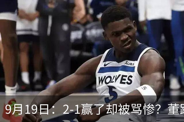 9月19日：2-1赢了却被骂惨？董路炮轰U23国足532阵型，这不是战术，是自杀